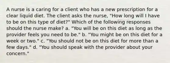 A nurse is a caring for a client who has a new prescription for a clear liquid diet. The client asks the nurse, "How long will I have to be on this type of diet?" Which of the following responses should the nurse make? a. "You will be on this diet as long as the provider feels you need to be." b. "You might be on this diet for a week or two." c. "You should not be on this diet for more than a few days." d. "You should speak with the provider about your concern."