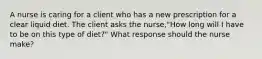 A nurse is caring for a client who has a new prescription for a clear liquid diet. The client asks the nurse,"How long will I have to be on this type of diet?" What response should the nurse make?