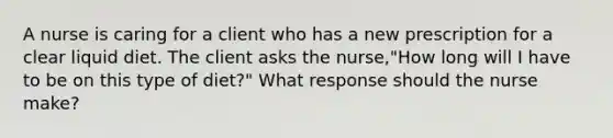 A nurse is caring for a client who has a new prescription for a clear liquid diet. The client asks the nurse,"How long will I have to be on this type of diet?" What response should the nurse make?