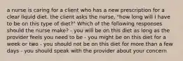 a nurse is caring for a client who has a new prescription for a clear liquid diet. the client asks the nurse, "how long will I have to be on this type of diet?" Which of the following responses should the nurse make? - you will be on this diet as long as the provider feels you need to be - you might be on this diet for a week or two - you should not be on this diet for more than a few days - you should speak with the provider about your concern