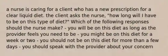 a nurse is caring for a client who has a new prescription for a clear liquid diet. the client asks the nurse, "how long will I have to be on this type of diet?" Which of the following responses should the nurse make? - you will be on this diet as long as the provider feels you need to be - you might be on this diet for a week or two - you should not be on this diet for more than a few days - you should speak with the provider about your concern