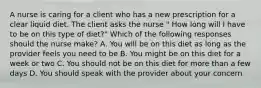 A nurse is caring for a client who has a new prescription for a clear liquid diet. The client asks the nurse " How long will I have to be on this type of diet?" Which of the following responses should the nurse make? A. You will be on this diet as long as the provider feels you need to be B. You might be on this diet for a week or two C. You should not be on this diet for more than a few days D. You should speak with the provider about your concern