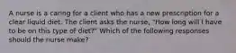 A nurse is a caring for a client who has a new prescription for a clear liquid diet. The client asks the nurse, "How long will I have to be on this type of diet?" Which of the following responses should the nurse make?