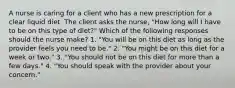 A nurse is caring for a client who has a new prescription for a clear liquid diet. The client asks the nurse, "How long will I have to be on this type of diet?" Which of the following responses should the nurse make? 1. "You will be on this diet as long as the provider feels you need to be." 2. "You might be on this diet for a week or two." 3. "You should not be on this diet for more than a few days." 4. "You should speak with the provider about your concern."