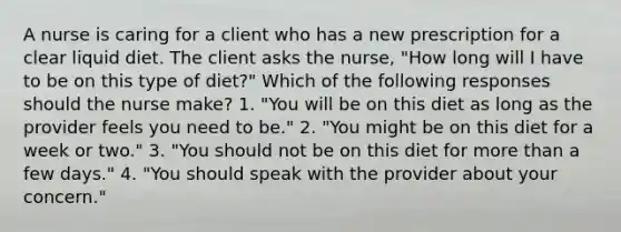 A nurse is caring for a client who has a new prescription for a clear liquid diet. The client asks the nurse, "How long will I have to be on this type of diet?" Which of the following responses should the nurse make? 1. "You will be on this diet as long as the provider feels you need to be." 2. "You might be on this diet for a week or two." 3. "You should not be on this diet for more than a few days." 4. "You should speak with the provider about your concern."