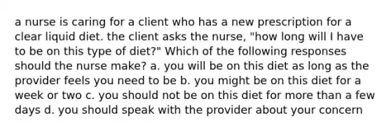 a nurse is caring for a client who has a new prescription for a clear liquid diet. the client asks the nurse, "how long will I have to be on this type of diet?" Which of the following responses should the nurse make? a. you will be on this diet as long as the provider feels you need to be b. you might be on this diet for a week or two c. you should not be on this diet for more than a few days d. you should speak with the provider about your concern