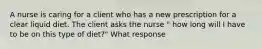 A nurse is caring for a client who has a new prescription for a clear liquid diet. The client asks the nurse " how long will I have to be on this type of diet?" What response