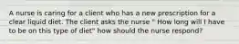 A nurse is caring for a client who has a new prescription for a clear liquid diet. The client asks the nurse " How long will I have to be on this type of diet" how should the nurse respond?