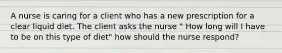 A nurse is caring for a client who has a new prescription for a clear liquid diet. The client asks the nurse " How long will I have to be on this type of diet" how should the nurse respond?