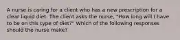 A nurse is caring for a client who has a new prescription for a clear liquid diet. The client asks the nurse, "How long will I have to be on this type of diet?" Which of the following responses should the nurse make?