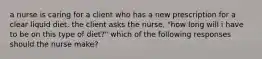 a nurse is caring for a client who has a new prescription for a clear liquid diet. the client asks the nurse, "how long will i have to be on this type of diet?" which of the following responses should the nurse make?