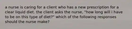 a nurse is caring for a client who has a new prescription for a clear liquid diet. the client asks the nurse, "how long will i have to be on this type of diet?" which of the following responses should the nurse make?