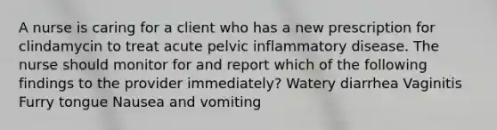 A nurse is caring for a client who has a new prescription for clindamycin to treat acute pelvic inflammatory disease. The nurse should monitor for and report which of the following findings to the provider immediately? Watery diarrhea Vaginitis Furry tongue Nausea and vomiting