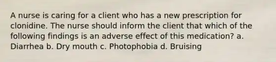 A nurse is caring for a client who has a new prescription for clonidine. The nurse should inform the client that which of the following findings is an adverse effect of this medication? a. Diarrhea b. Dry mouth c. Photophobia d. Bruising