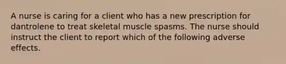 A nurse is caring for a client who has a new prescription for dantrolene to treat skeletal muscle spasms. The nurse should instruct the client to report which of the following adverse effects.