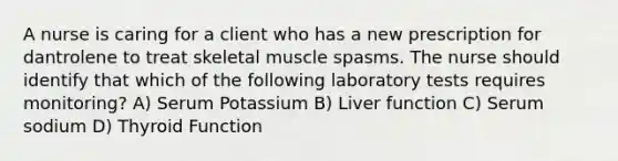 A nurse is caring for a client who has a new prescription for dantrolene to treat skeletal muscle spasms. The nurse should identify that which of the following laboratory tests requires monitoring? A) Serum Potassium B) Liver function C) Serum sodium D) Thyroid Function