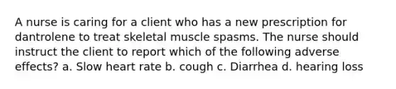 A nurse is caring for a client who has a new prescription for dantrolene to treat skeletal muscle spasms. The nurse should instruct the client to report which of the following adverse effects? a. Slow heart rate b. cough c. Diarrhea d. hearing loss