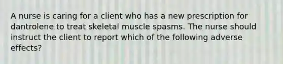 A nurse is caring for a client who has a new prescription for dantrolene to treat skeletal muscle spasms. The nurse should instruct the client to report which of the following adverse effects?