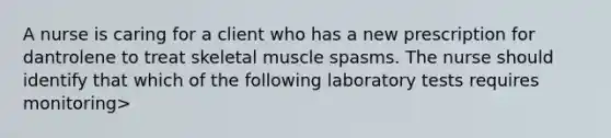 A nurse is caring for a client who has a new prescription for dantrolene to treat skeletal muscle spasms. The nurse should identify that which of the following laboratory tests requires monitoring>