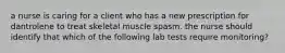 a nurse is caring for a client who has a new prescription for dantrolene to treat skeletal muscle spasm. the nurse should identify that which of the following lab tests require monitoring?