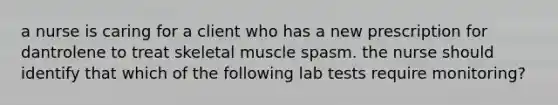 a nurse is caring for a client who has a new prescription for dantrolene to treat skeletal muscle spasm. the nurse should identify that which of the following lab tests require monitoring?