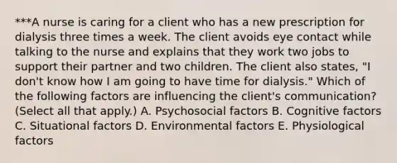 ***A nurse is caring for a client who has a new prescription for dialysis three times a week. The client avoids eye contact while talking to the nurse and explains that they work two jobs to support their partner and two children. The client also states, "I don't know how I am going to have time for dialysis." Which of the following factors are influencing the client's communication? (Select all that apply.) A. Psychosocial factors B. Cognitive factors C. Situational factors D. Environmental factors E. Physiological factors