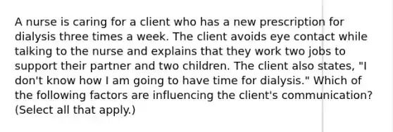 A nurse is caring for a client who has a new prescription for dialysis three times a week. The client avoids eye contact while talking to the nurse and explains that they work two jobs to support their partner and two children. The client also states, "I don't know how I am going to have time for dialysis." Which of the following factors are influencing the client's communication? (Select all that apply.)