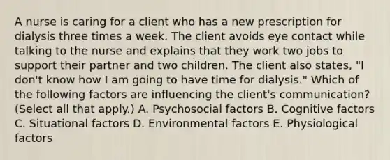 A nurse is caring for a client who has a new prescription for dialysis three times a week. The client avoids eye contact while talking to the nurse and explains that they work two jobs to support their partner and two children. The client also states, "I don't know how I am going to have time for dialysis." Which of the following factors are influencing the client's communication? (Select all that apply.) A. Psychosocial factors B. Cognitive factors C. Situational factors D. Environmental factors E. Physiological factors