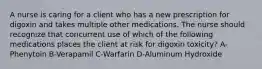 A nurse is caring for a client who has a new prescription for digoxin and takes multiple other medications. The nurse should recognize that concurrent use of which of the following medications places the client at risk for digoxin toxicity? A-Phenytoin B-Verapamil C-Warfarin D-Aluminum Hydroxide