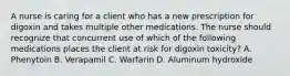 A nurse is caring for a client who has a new prescription for digoxin and takes multiple other medications. The nurse should recognize that concurrent use of which of the following medications places the client at risk for digoxin toxicity? A. Phenytoin B. Verapamil C. Warfarin D. Aluminum hydroxide