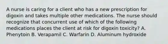 A nurse is caring for a client who has a new prescription for digoxin and takes multiple other medications. The nurse should recognize that concurrent use of which of the following medications places the client at risk for digoxin toxicity? A. Phenytoin B. Verapamil C. Warfarin D. Aluminum hydroxide