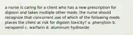 a nurse is caring for a client who has a new prescription for digoxin and takes multiple other meds. the nurse should recognize that concurrent use of which of the following meds places the client at risk for digoxin toxicity? a. phenytoin b. verapamil c. warfarin d. aluminum hydroxide