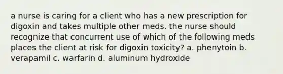 a nurse is caring for a client who has a new prescription for digoxin and takes multiple other meds. the nurse should recognize that concurrent use of which of the following meds places the client at risk for digoxin toxicity? a. phenytoin b. verapamil c. warfarin d. aluminum hydroxide