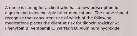 A nurse is caring for a client who has a new prescription for digoxin and takes multiple other medications. The nurse should recognize that concurrent use of which of the following medications places the client at risk for digoxin toxicity? A: Phenytoin B: Verapamil C: Warfarin D: Aluminum hydroxide