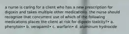 a nurse is caring for a client who has a new prescription for digoxin and takes multiple other medications. the nurse should recognize that concurrent use of which of the following medications places the client at risk for digoxin toxicity?• a. phenytoin• b. verapamil• c. warfarin• d. aluminum hydroxide