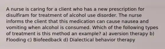 A nurse is caring for a client who has a new prescription for disulfiram for treatment of alcohol use disorder. The nurse informs the client that this medication can cause nausea and vomiting when alcohol is consumed. Which of the following types of treatment is this method an example? a) aversion therapy b) Flooding c) Biofeedback d) Dialectical behavior therapy