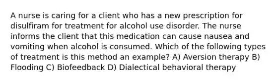 A nurse is caring for a client who has a new prescription for disulfiram for treatment for alcohol use disorder. The nurse informs the client that this medication can cause nausea and vomiting when alcohol is consumed. Which of the following types of treatment is this method an example? A) Aversion therapy B) Flooding C) Biofeedback D) Dialectical behavioral therapy