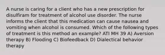 A nurse is caring for a client who has a new prescription for disulfiram for treatment of alcohol use disorder. The nurse informs the client that this medication can cause nausea and vomiting when alcohol is consumed. Which of the following types of treatment is this method an example? ATI MH 39 A) Aversion therapy B) Flooding C) Biofeedback D) Dialectical behavior therapy