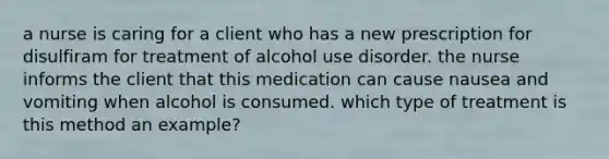 a nurse is caring for a client who has a new prescription for disulfiram for treatment of alcohol use disorder. the nurse informs the client that this medication can cause nausea and vomiting when alcohol is consumed. which type of treatment is this method an example?