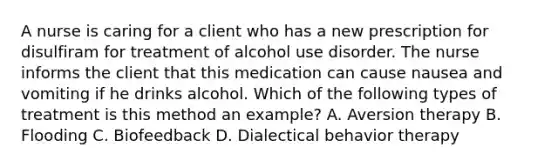 A nurse is caring for a client who has a new prescription for disulfiram for treatment of alcohol use disorder. The nurse informs the client that this medication can cause nausea and vomiting if he drinks alcohol. Which of the following types of treatment is this method an example? A. Aversion therapy B. Flooding C. Biofeedback D. Dialectical behavior therapy