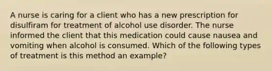 A nurse is caring for a client who has a new prescription for disulfiram for treatment of alcohol use disorder. The nurse informed the client that this medication could cause nausea and vomiting when alcohol is consumed. Which of the following types of treatment is this method an example?