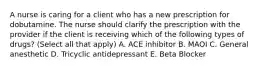 A nurse is caring for a client who has a new prescription for dobutamine. The nurse should clarify the prescription with the provider if the client is receiving which of the following types of drugs? (Select all that apply) A. ACE inhibitor B. MAOI C. General anesthetic D. Tricyclic antidepressant E. Beta Blocker