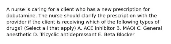 A nurse is caring for a client who has a new prescription for dobutamine. The nurse should clarify the prescription with the provider if the client is receiving which of the following types of drugs? (Select all that apply) A. ACE inhibitor B. MAOI C. General anesthetic D. Tricyclic antidepressant E. Beta Blocker