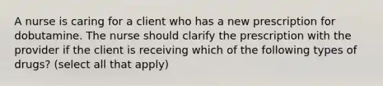 A nurse is caring for a client who has a new prescription for dobutamine. The nurse should clarify the prescription with the provider if the client is receiving which of the following types of drugs? (select all that apply)