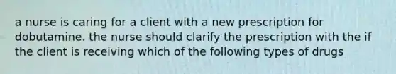 a nurse is caring for a client with a new prescription for dobutamine. the nurse should clarify the prescription with the if the client is receiving which of the following types of drugs