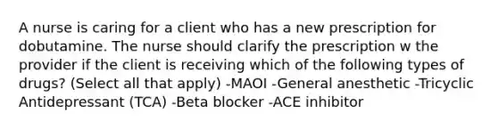 A nurse is caring for a client who has a new prescription for dobutamine. The nurse should clarify the prescription w the provider if the client is receiving which of the following types of drugs? (Select all that apply) -MAOI -General anesthetic -Tricyclic Antidepressant (TCA) -Beta blocker -ACE inhibitor