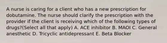 A nurse is caring for a client who has a new prescription for dobutamine. The nurse should clarify the prescription with the provider if the client is receiving which of the following types of drugs?(Select all that apply) A. ACE inhibitor B. MAOI C. General anesthetic D. Tricyclic antidepressant E. Beta Blocker