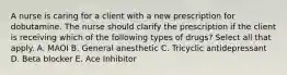 A nurse is caring for a client with a new prescription for dobutamine. The nurse should clarify the prescription if the client is receiving which of the following types of drugs? Select all that apply. A. MAOI B. General anesthetic C. Tricyclic antidepressant D. Beta blocker E. Ace Inhibitor