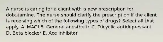 A nurse is caring for a client with a new prescription for dobutamine. The nurse should clarify the prescription if the client is receiving which of the following types of drugs? Select all that apply. A. MAOI B. General anesthetic C. Tricyclic antidepressant D. Beta blocker E. Ace Inhibitor