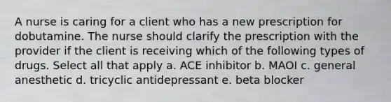 A nurse is caring for a client who has a new prescription for dobutamine. The nurse should clarify the prescription with the provider if the client is receiving which of the following types of drugs. Select all that apply a. ACE inhibitor b. MAOI c. general anesthetic d. tricyclic antidepressant e. beta blocker